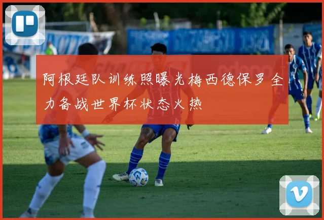 阿根廷队训练照曝光梅西德保罗全力备战世界杯状态火热