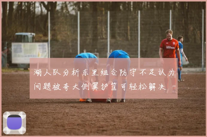 湖人队分析东里组合防守不足认为问题被夸大侧翼护筐可轻松解决
