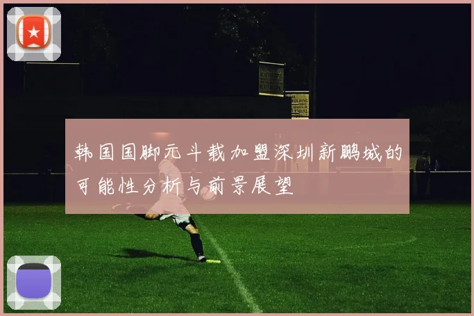 韩国国脚元斗载加盟深圳新鹏城的可能性分析与前景展望