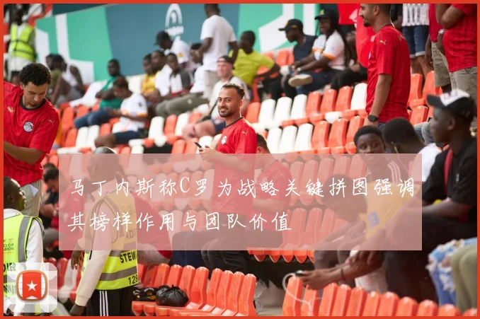 马丁内斯称C罗为战略关键拼图强调其榜样作用与团队价值