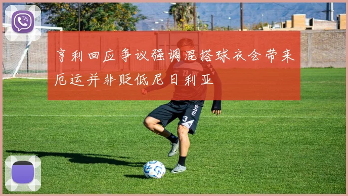 亨利回应争议强调混搭球衣会带来厄运并非贬低尼日利亚