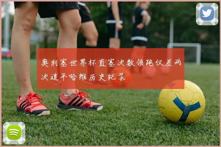 奥利塞世界杯直塞次数领跑仅差两次追平哈维历史纪录