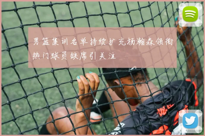 男篮集训名单持续扩充杨瀚森领衔热门球员缺席引关注