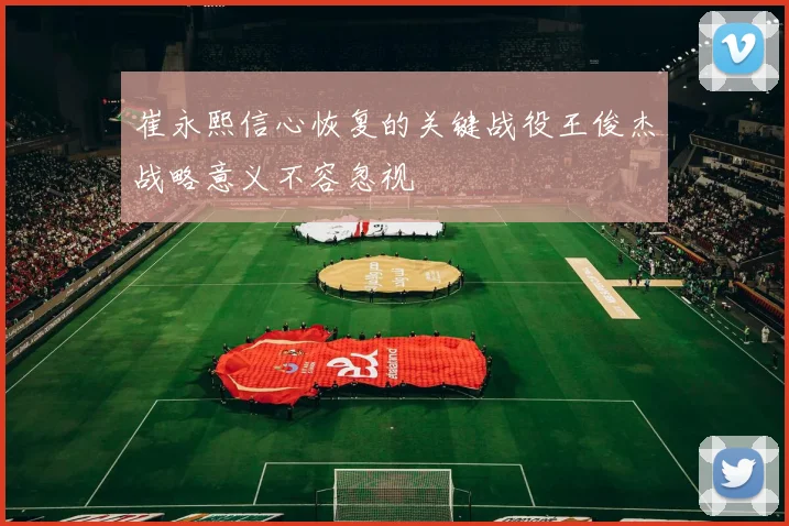 崔永熙信心恢复的关键战役王俊杰战略意义不容忽视