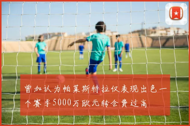 曾加认为帕莱斯特拉仅表现出色一个赛季5000万欧元转会费过高
