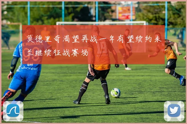 莫德里奇渴望再战一年有望续约米兰继续征战赛场