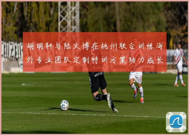 胡明轩与陆文博在杭州联合训练海外专业团队定制特训方案助力成长