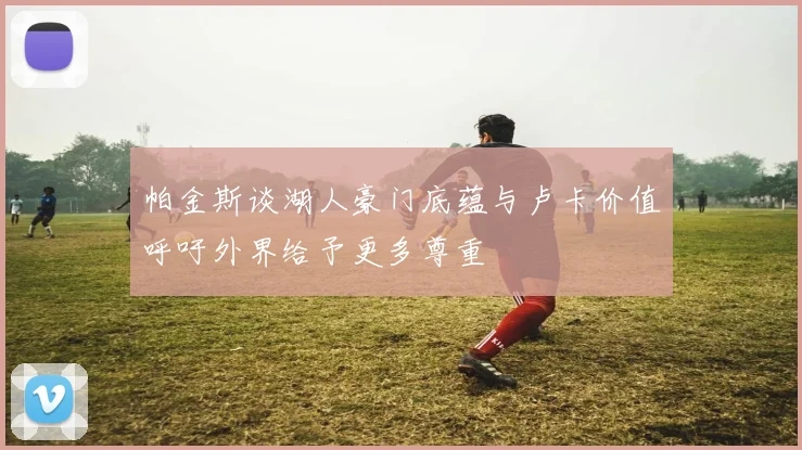 帕金斯谈湖人豪门底蕴与卢卡价值呼吁外界给予更多尊重