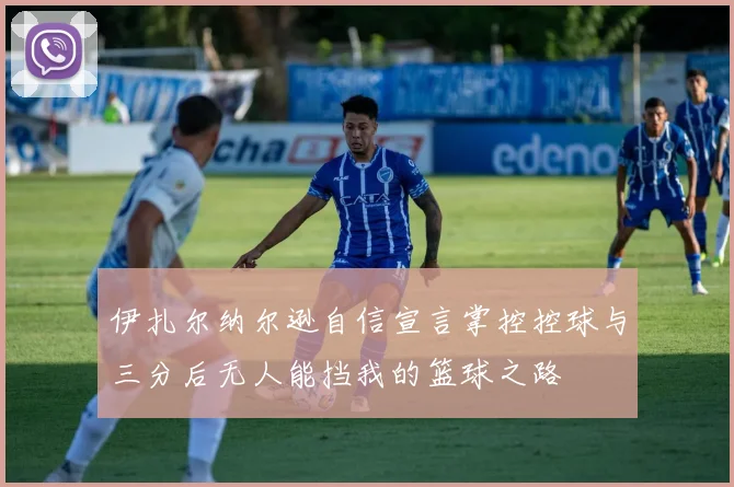 伊扎尔纳尔逊自信宣言掌控控球与三分后无人能挡我的篮球之路