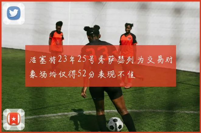 活塞将23年25号秀萨瑟列为交易对象场均仅得52分表现不佳